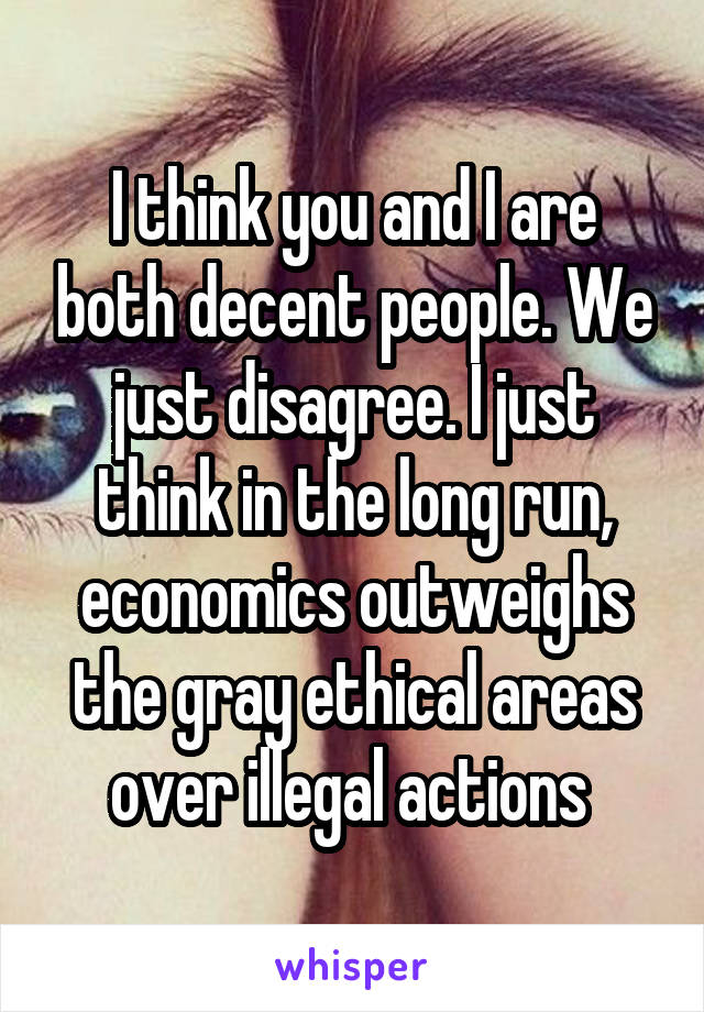 I think you and I are both decent people. We just disagree. I just think in the long run, economics outweighs the gray ethical areas over illegal actions 