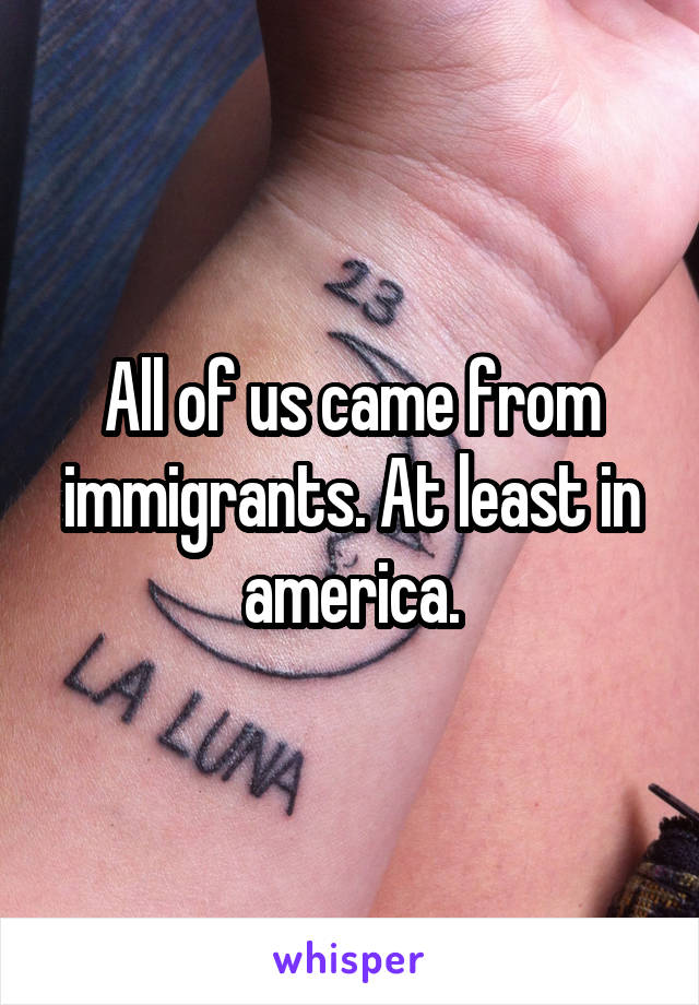 All of us came from immigrants. At least in america.