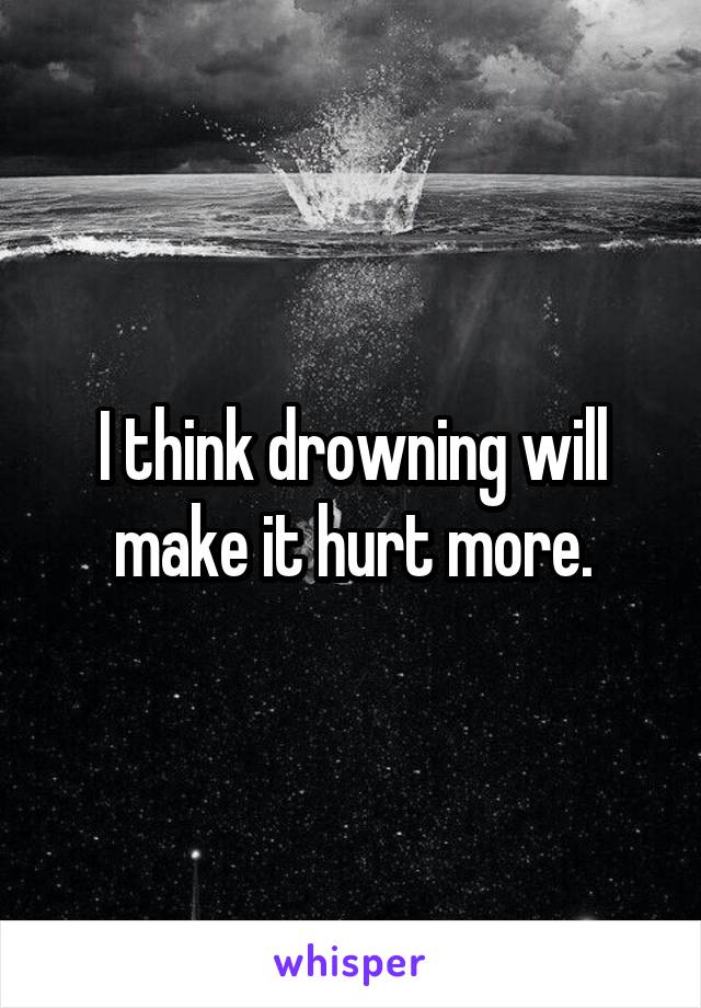 I think drowning will make it hurt more.