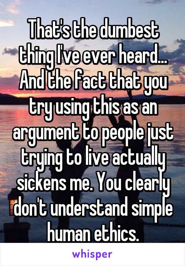 That's the dumbest thing I've ever heard... And the fact that you try using this as an argument to people just trying to live actually sickens me. You clearly don't understand simple human ethics.