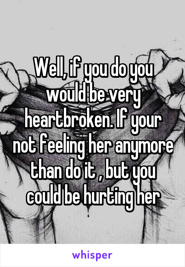 Well, if you do you would be very heartbroken. If your not feeling her anymore than do it , but you could be hurting her