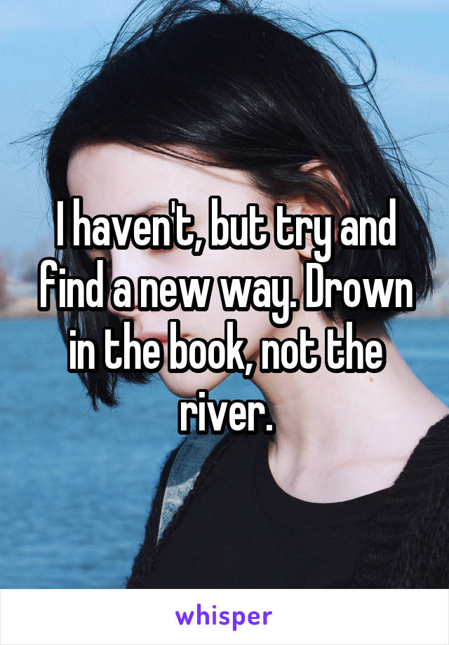 I haven't, but try and find a new way. Drown in the book, not the river.