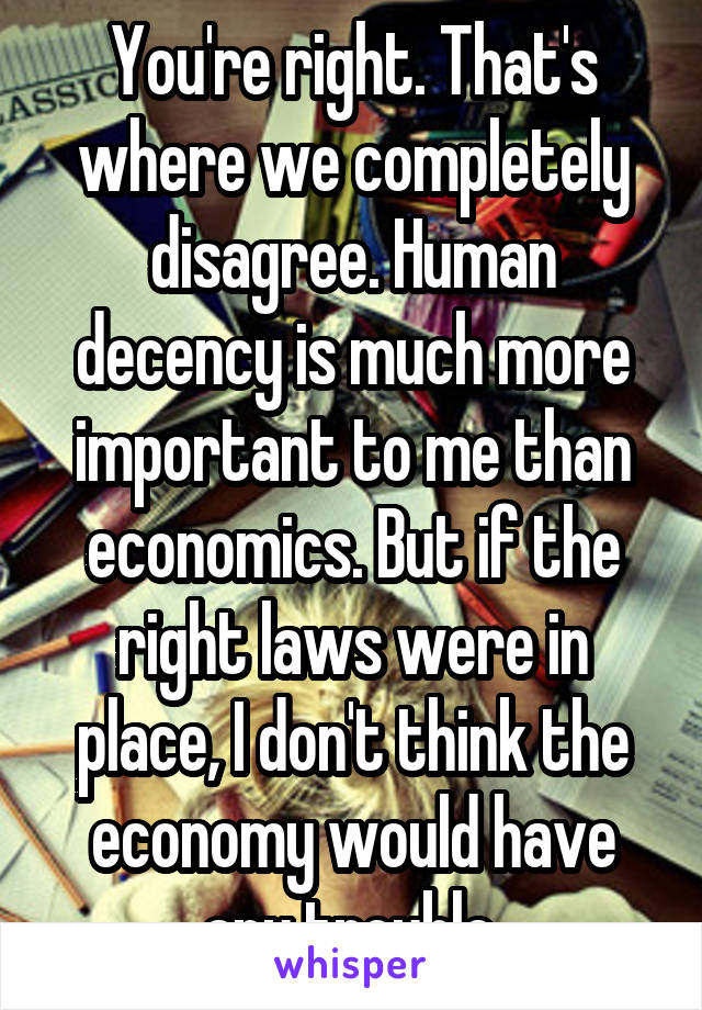 You're right. That's where we completely disagree. Human decency is much more important to me than economics. But if the right laws were in place, I don't think the economy would have any trouble.