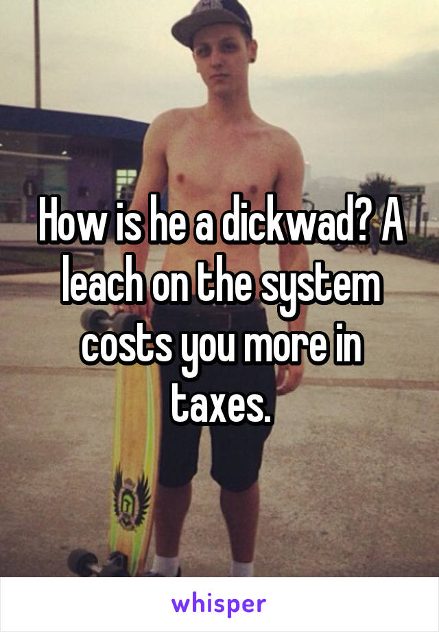 How is he a dickwad? A leach on the system costs you more in taxes.