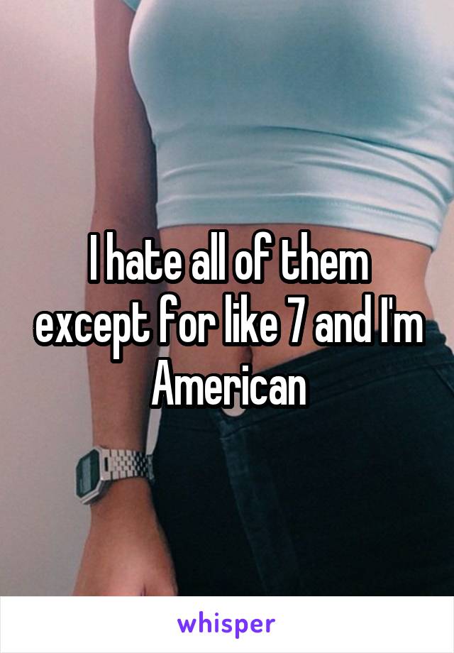 I hate all of them except for like 7 and I'm American