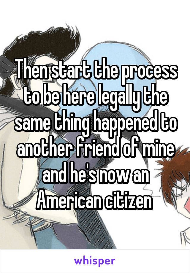 Then start the process to be here legally the same thing happened to another friend of mine and he's now an American citizen 