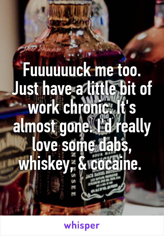 Fuuuuuuck me too. Just have a little bit of work chronic. It's almost gone. I'd really love some dabs, whiskey, & cocaine. 