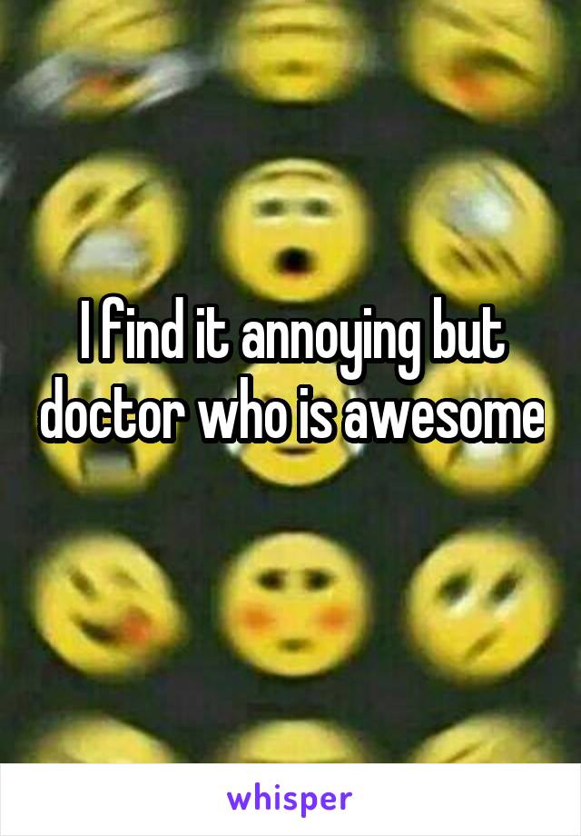 I find it annoying but doctor who is awesome 