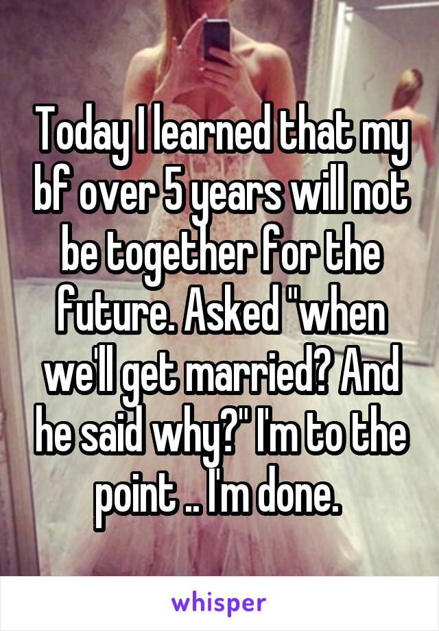 Today I learned that my bf over 5 years will not be together for the future. Asked "when we'll get married? And he said why?" I'm to the point .. I'm done. 