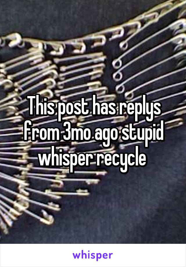 This post has replys from 3mo ago stupid whisper recycle 