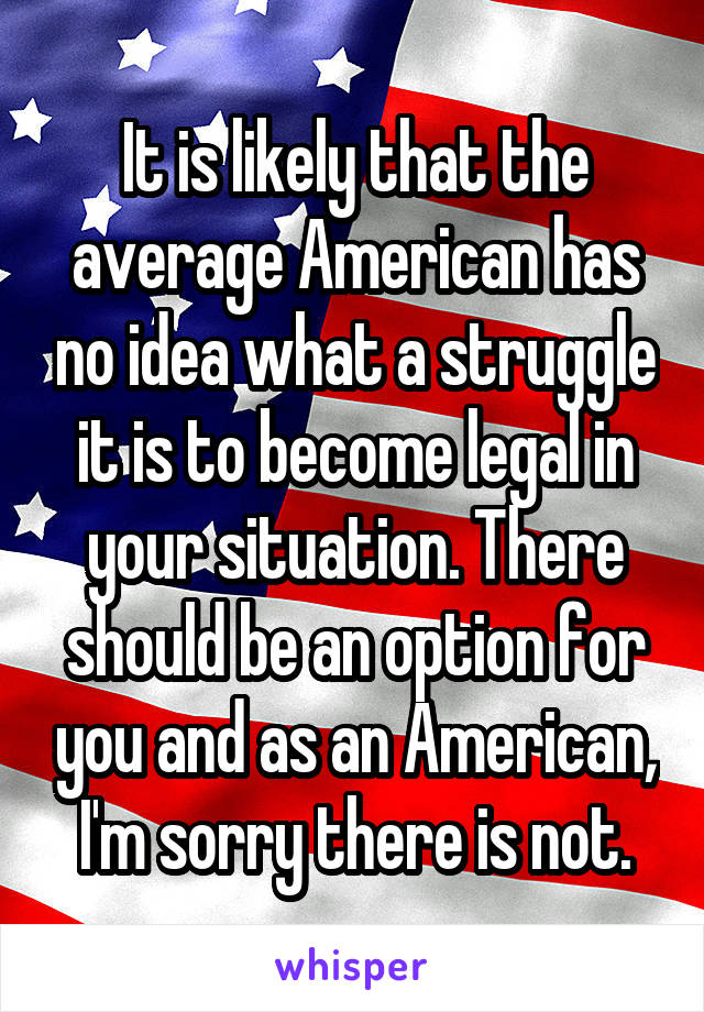 It is likely that the average American has no idea what a struggle it is to become legal in your situation. There should be an option for you and as an American, I'm sorry there is not.