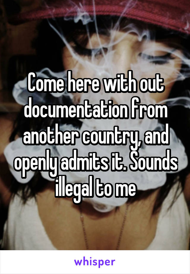 Come here with out documentation from another country, and openly admits it. Sounds illegal to me