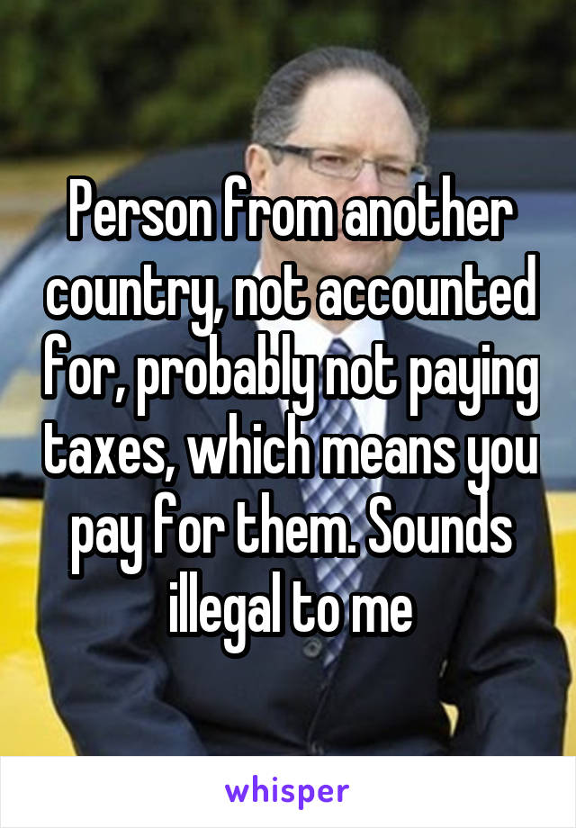 Person from another country, not accounted for, probably not paying taxes, which means you pay for them. Sounds illegal to me