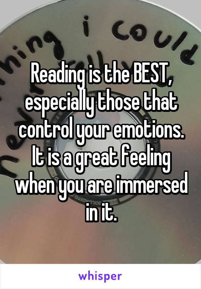 Reading is the BEST, especially those that control your emotions. It is a great feeling when you are immersed in it.