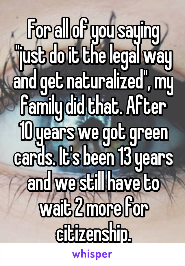 For all of you saying "just do it the legal way and get naturalized", my family did that. After 10 years we got green cards. It's been 13 years and we still have to wait 2 more for citizenship.