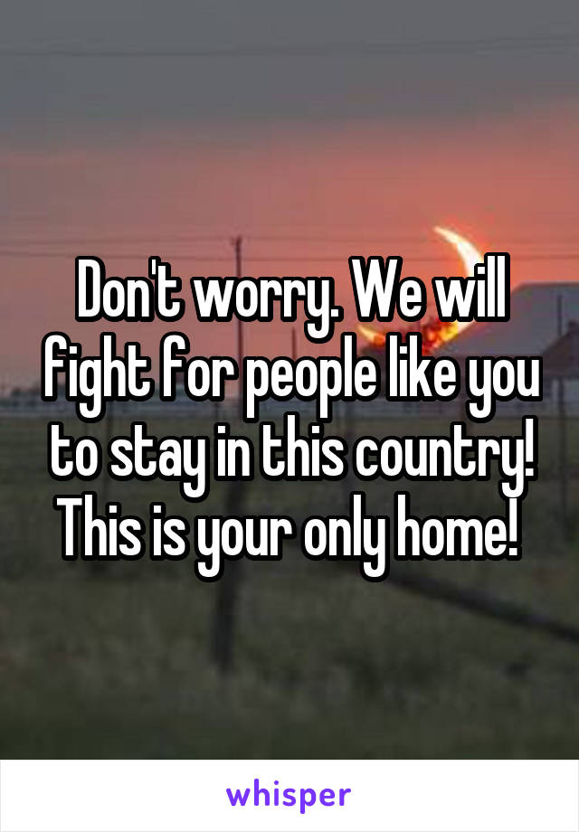 Don't worry. We will fight for people like you to stay in this country! This is your only home! 