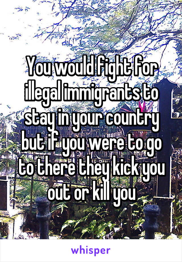 You would fight for illegal immigrants to stay in your country but if you were to go to there they kick you out or kill you