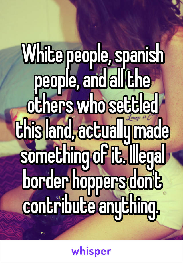 White people, spanish people, and all the others who settled this land, actually made something of it. Illegal border hoppers don't contribute anything. 