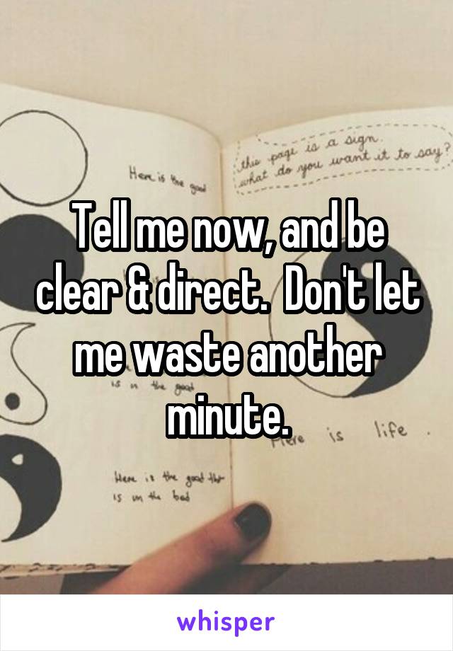 Tell me now, and be clear & direct.  Don't let me waste another minute.