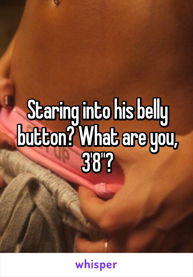 Staring into his belly button? What are you, 3'8"?