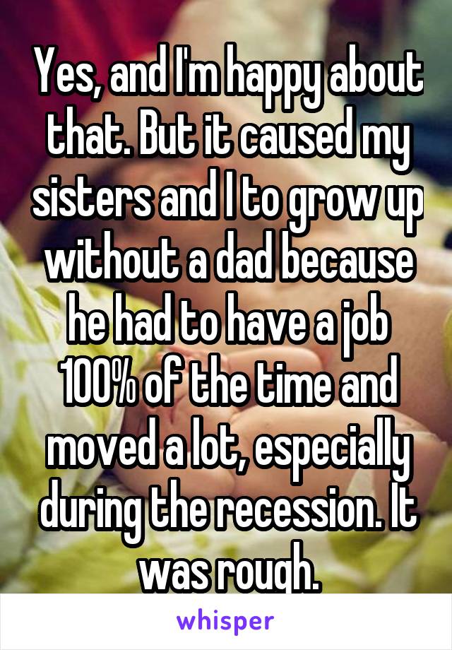 Yes, and I'm happy about that. But it caused my sisters and I to grow up without a dad because he had to have a job 100% of the time and moved a lot, especially during the recession. It was rough.