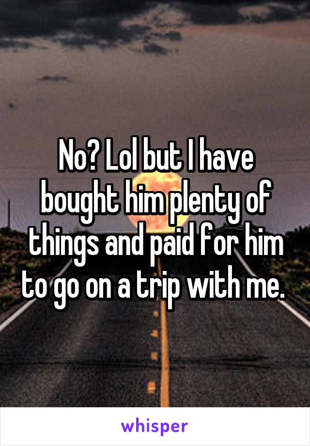 No? Lol but I have bought him plenty of things and paid for him to go on a trip with me. 