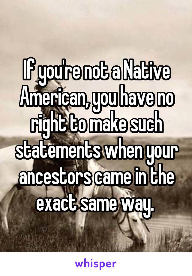 If you're not a Native American, you have no right to make such statements when your ancestors came in the exact same way. 