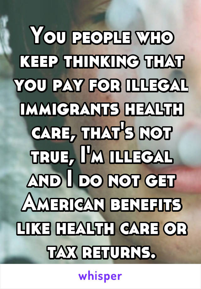 You people who keep thinking that you pay for illegal immigrants health care, that's not true, I'm illegal and I do not get American benefits like health care or tax returns.