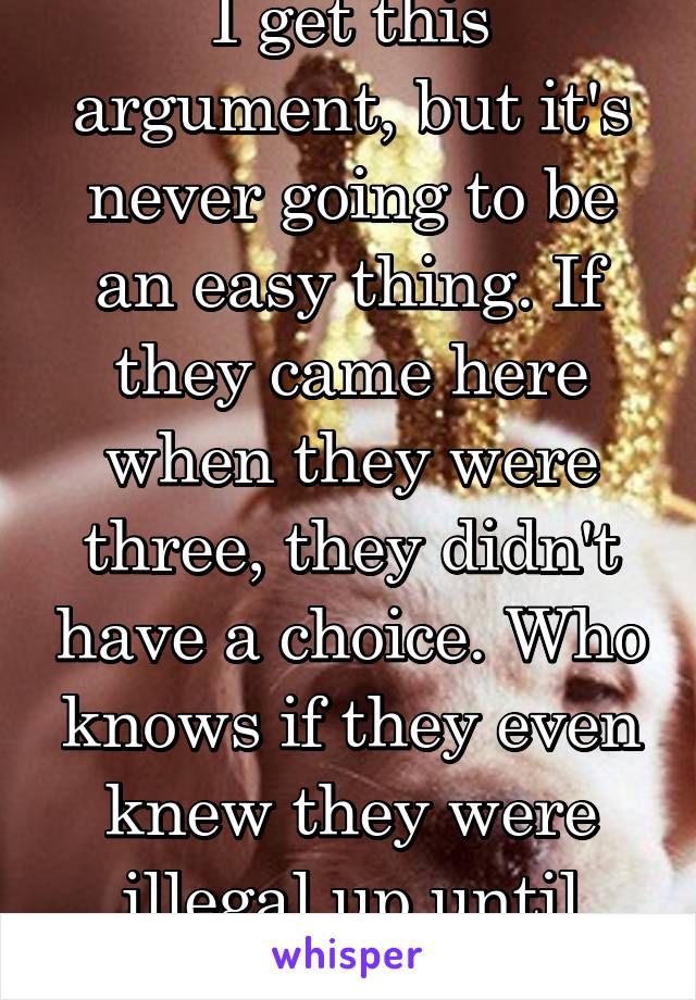 I get this argument, but it's never going to be an easy thing. If they came here when they were three, they didn't have a choice. Who knows if they even knew they were illegal up until recently.