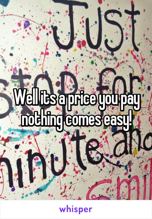 Well its a price you pay nothing comes easy!