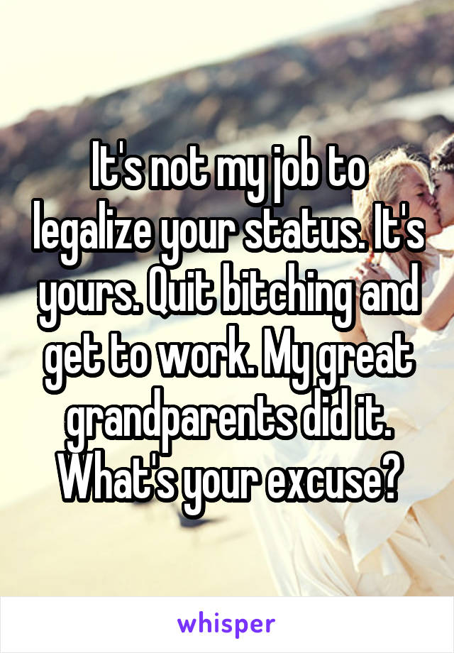 It's not my job to legalize your status. It's yours. Quit bitching and get to work. My great grandparents did it. What's your excuse?