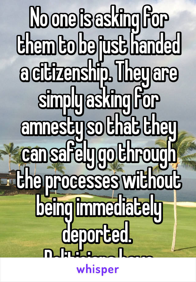 No one is asking for them to be just handed a citizenship. They are simply asking for amnesty so that they can safely go through the processes without being immediately deported. 
Politicians have