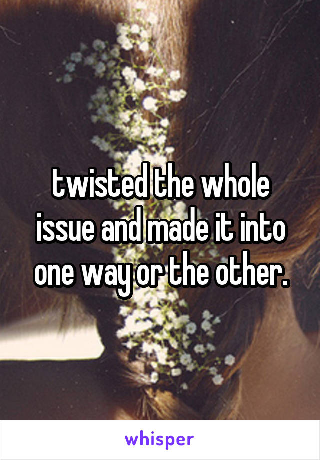 twisted the whole issue and made it into one way or the other.