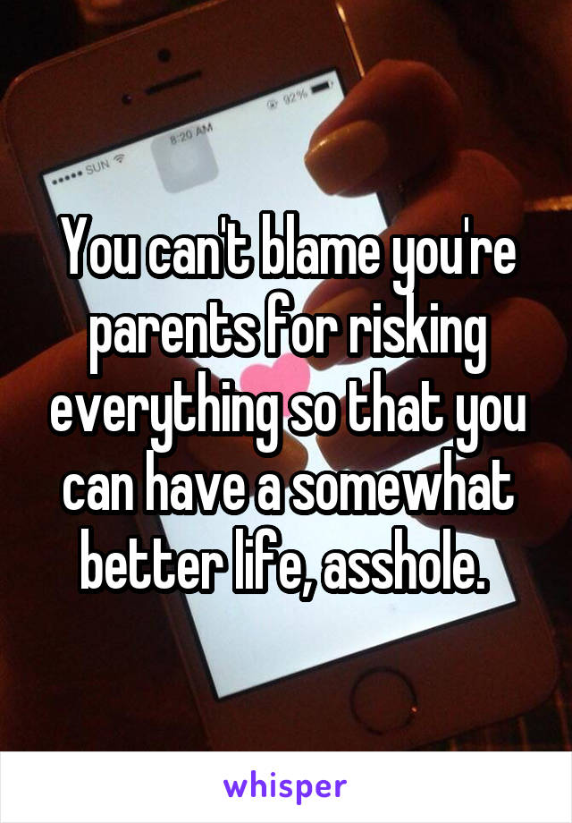 You can't blame you're parents for risking everything so that you can have a somewhat better life, asshole. 