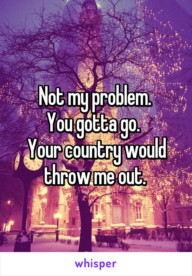 Not my problem. 
You gotta go.  
Your country would throw me out. 