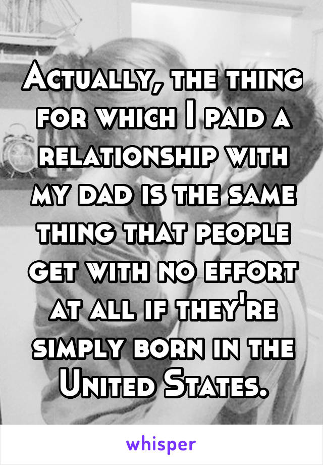 Actually, the thing for which I paid a relationship with my dad is the same thing that people get with no effort at all if they're simply born in the United States.