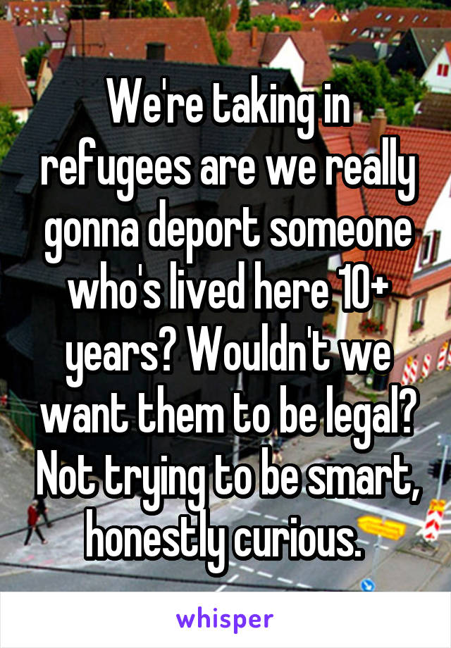 We're taking in refugees are we really gonna deport someone who's lived here 10+ years? Wouldn't we want them to be legal? Not trying to be smart, honestly curious. 