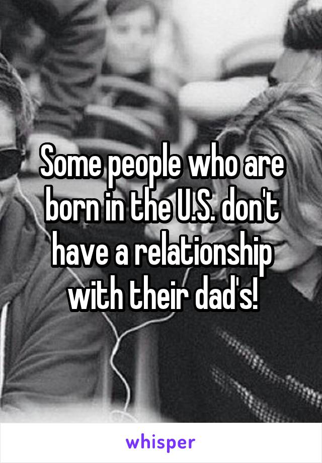 Some people who are born in the U.S. don't have a relationship with their dad's!