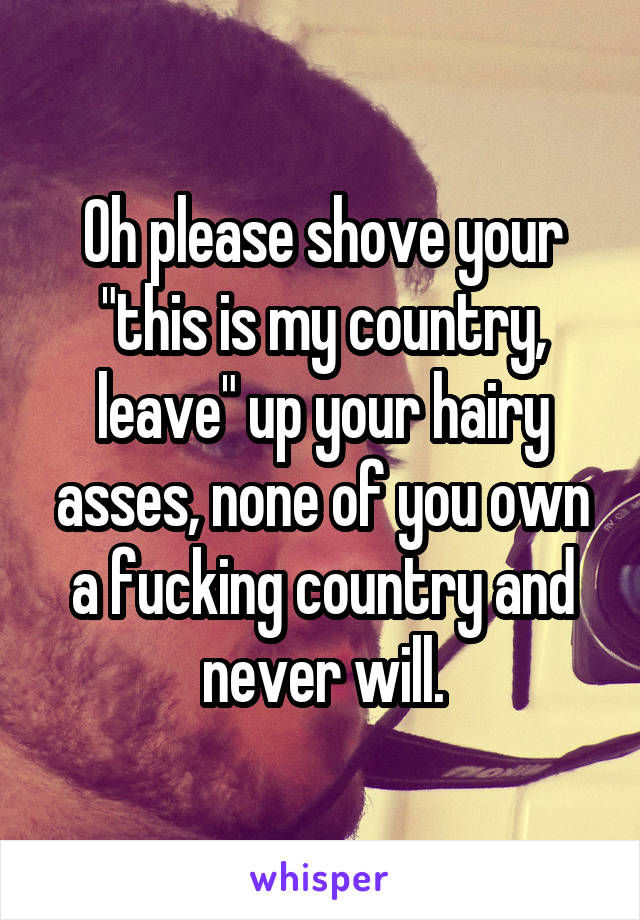 Oh please shove your "this is my country, leave" up your hairy asses, none of you own a fucking country and never will.