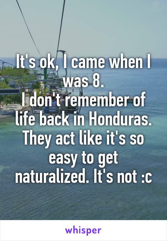 It's ok, I came when I was 8.
I don't remember of life back in Honduras. They act like it's so easy to get naturalized. It's not :c