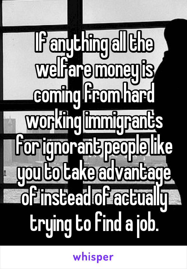 If anything all the welfare money is coming from hard working immigrants for ignorant people like you to take advantage of instead of actually trying to find a job.