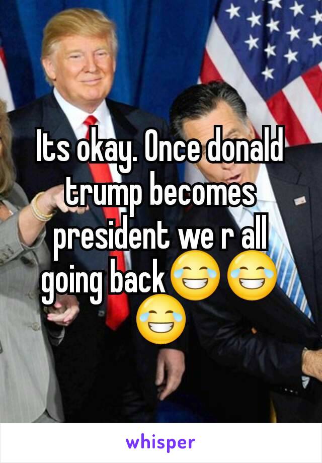 Its okay. Once donald trump becomes president we r all going back😂😂😂