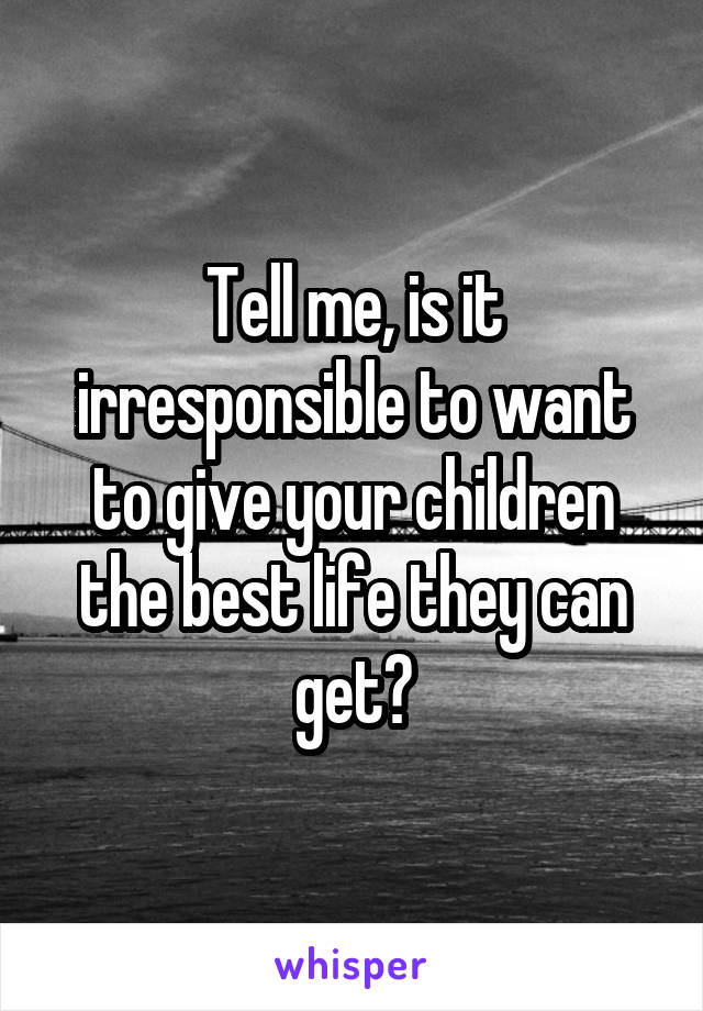 Tell me, is it irresponsible to want to give your children the best life they can get?