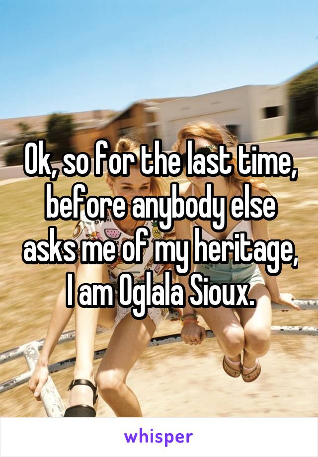 Ok, so for the last time, before anybody else asks me of my heritage, I am Oglala Sioux.