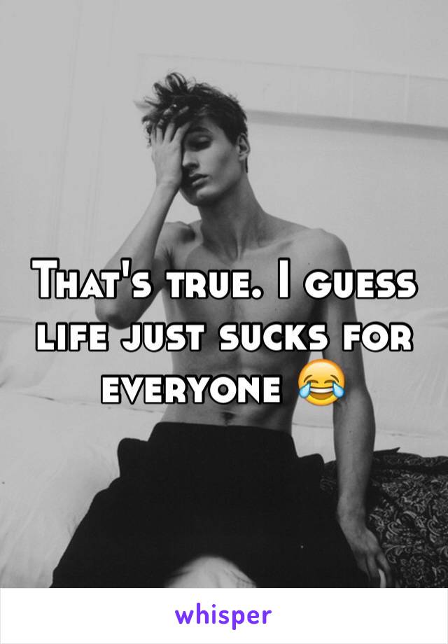 That's true. I guess life just sucks for everyone 😂