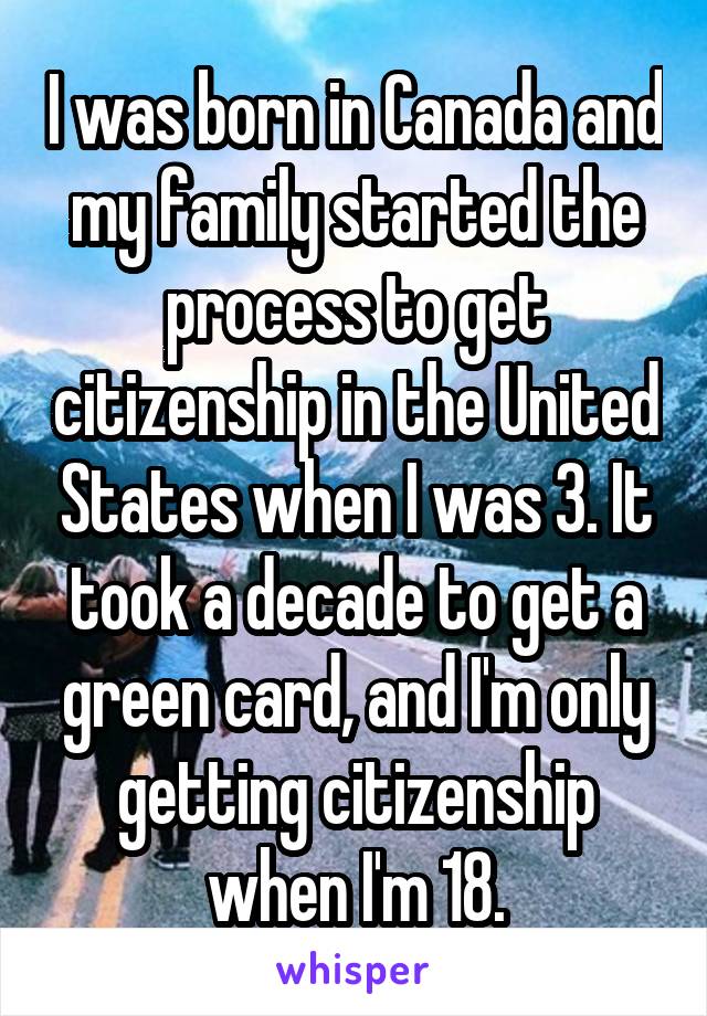 I was born in Canada and my family started the process to get citizenship in the United States when I was 3. It took a decade to get a green card, and I'm only getting citizenship when I'm 18.