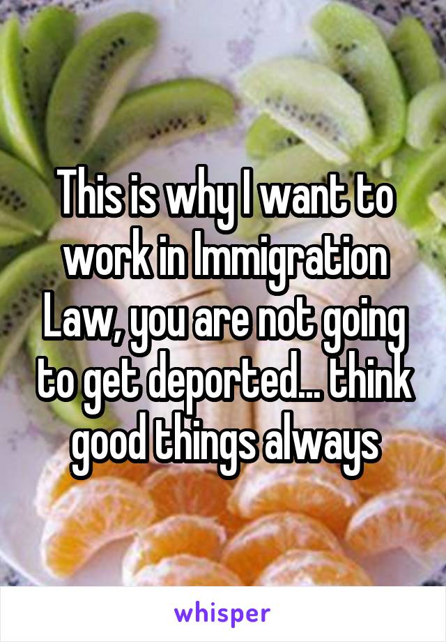This is why I want to work in Immigration Law, you are not going to get deported... think good things always