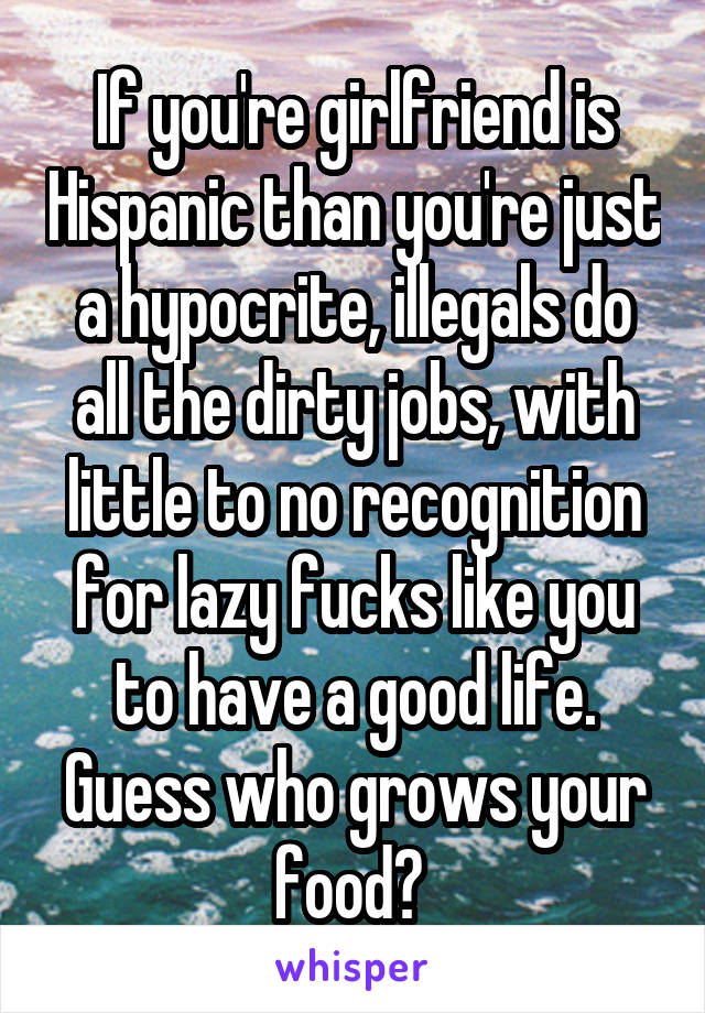 If you're girlfriend is Hispanic than you're just a hypocrite, illegals do all the dirty jobs, with little to no recognition for lazy fucks like you to have a good life. Guess who grows your food? 