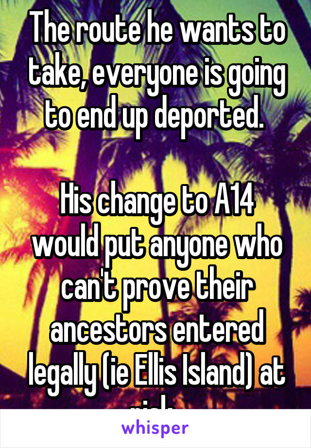 The route he wants to take, everyone is going to end up deported. 

His change to A14 would put anyone who can't prove their ancestors entered legally (ie Ellis Island) at risk. 