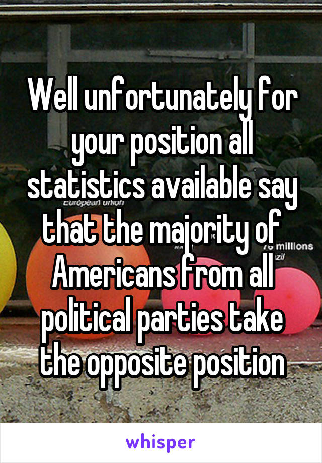 Well unfortunately for your position all statistics available say that the majority of Americans from all political parties take the opposite position